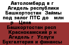 Автоломбард в г. Агидель республики Башкортостан. Займы под залог ПТС до 1 млн р › Цена ­ 1 000 000 - Башкортостан респ., Краснокамский р-н, Агидель г. Услуги » Бухгалтерия и финансы   